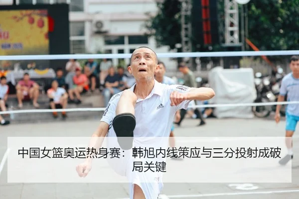 中国女篮奥运热身赛：韩旭内线策应与三分投射成破局关键