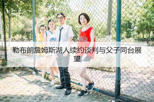勒布朗詹姆斯湖人续约谈判与父子同台展望