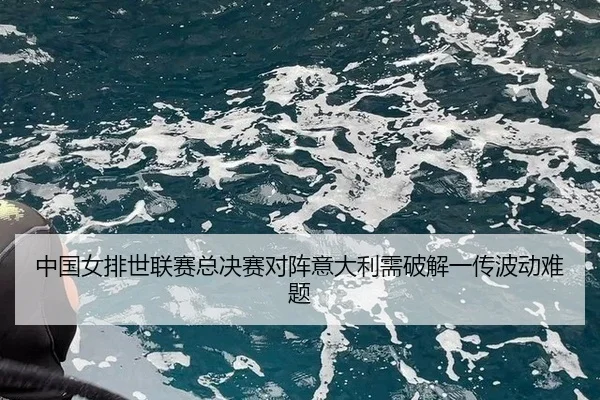 中国女排世联赛总决赛对阵意大利需破解一传波动难题