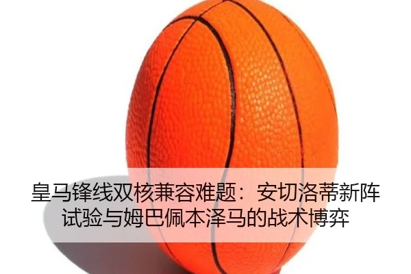皇马锋线双核兼容难题：安切洛蒂新阵试验与姆巴佩本泽马的战术博弈