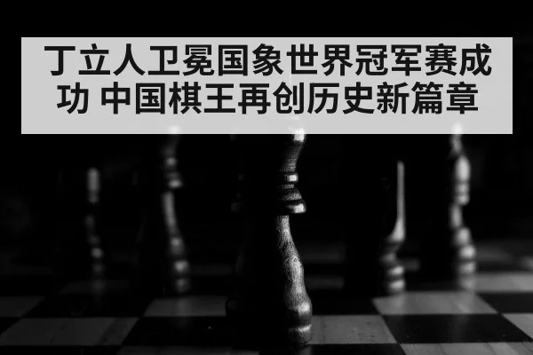 丁立人卫冕国象世界冠军赛成功 中国棋王再创历史新篇章